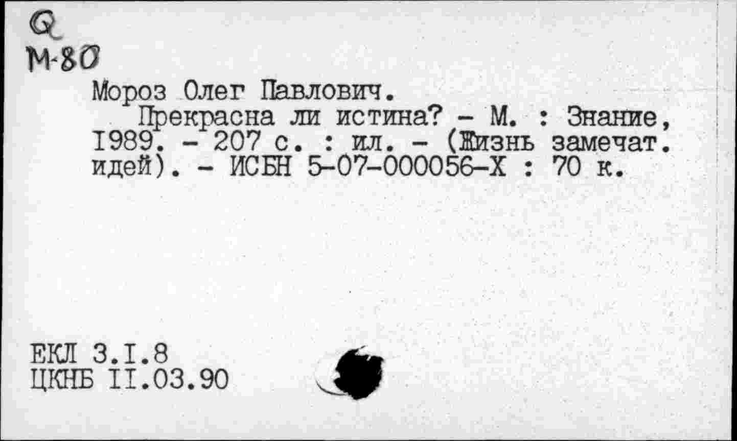 ﻿МО
Мороз Олег Павлович.
Прекрасна ли истина? - М. : Знание 1989. - 207 с. : ил. - (Жизнь замечат идей). - ИСБН 5-07-000056-Х : 70 к.
ЕКЛ 3.1.8
ЦКНБ 11.03.90